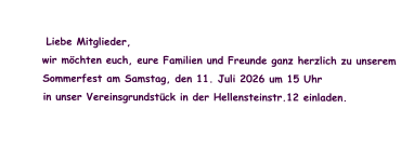 Liebe Mitglieder,          wir möchten euch, eure Familien und Freunde ganz herzlich zu unserem           Sommerfest am Samstag, den 11. Juli 2026 um 15 Uhr          in unser Vereinsgrundstück in der Hellensteinstr.12 einladen.